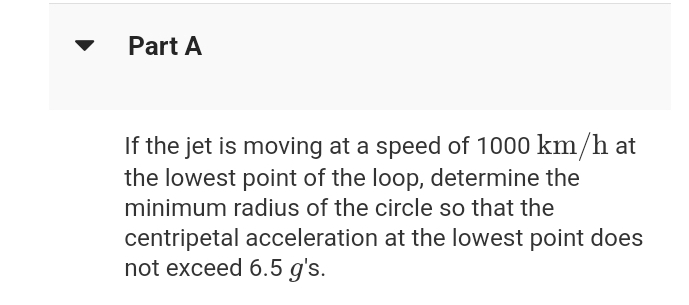 Part A
If the jet is moving at a speed of 1000 km/h at
the lowest point of the loop, determine the
minimum radius of the circle so that the
centripetal acceleration at the lowest point does
not exceed 6.5 g's.