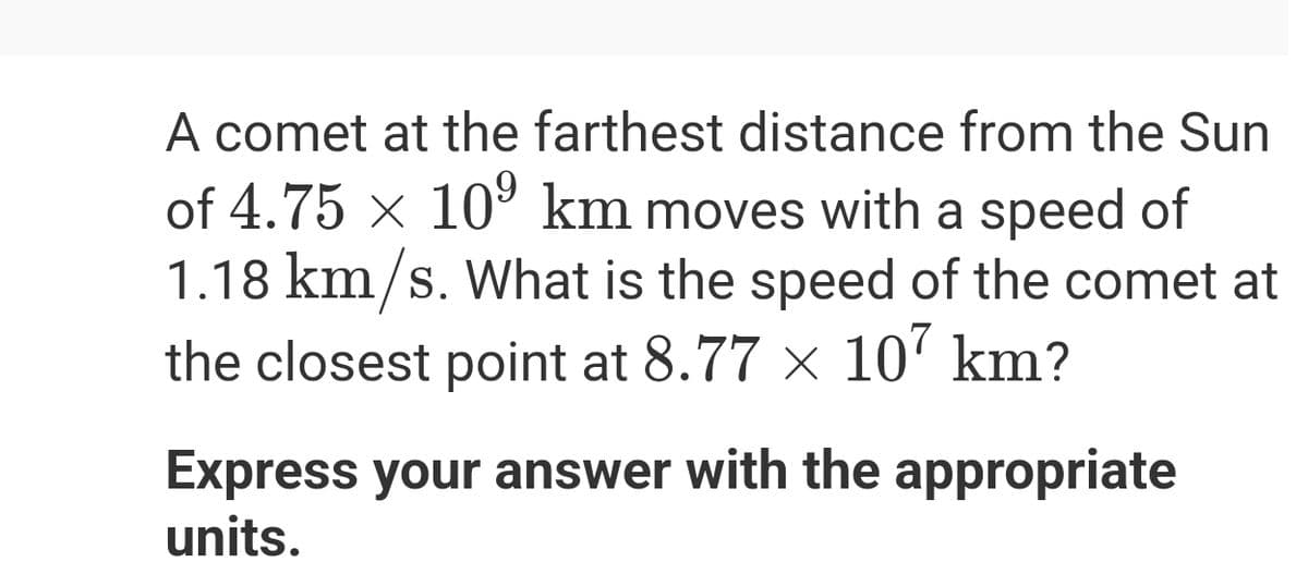 A comet at the farthest distance from the Sun
of 4.75 × 10⁹ km moves with a speed of
1.18 km/s. What is the speed of the comet at
the closest point at 8.77 × 107 km?
Express your answer with the appropriate
units.