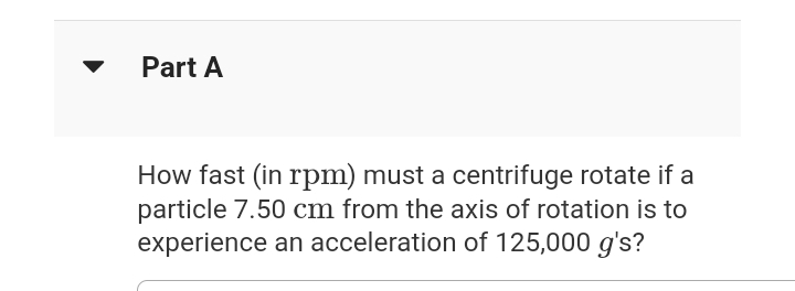 Part A
How fast (in rpm) must a centrifuge rotate if a
particle 7.50 cm from the axis of rotation is to
experience an acceleration of 125,000 g's?