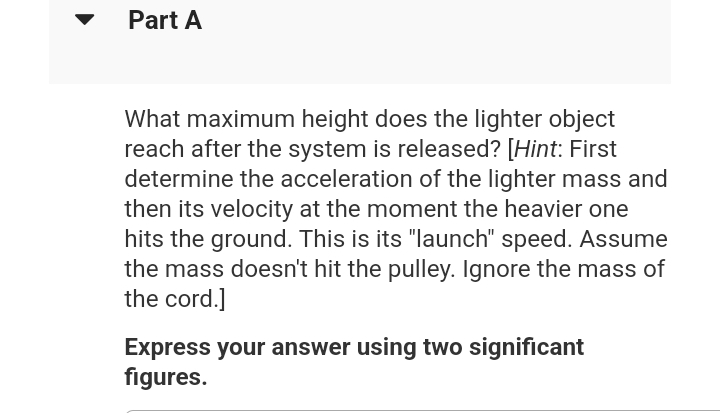 Part A
What maximum height does the lighter object
reach after the system is released? [Hint: First
determine the acceleration of the lighter mass and
then its velocity at the moment the heavier one
hits the ground. This is its "launch" speed. Assume
the mass doesn't hit the pulley. Ignore the mass of
the cord.]
Express your answer using two significant
figures.