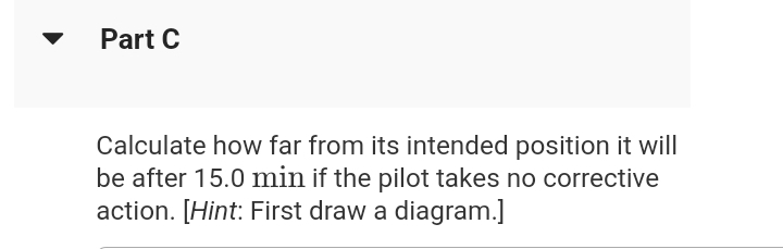 Part C
Calculate how far from its intended position it will
be after 15.0 min if the pilot takes no corrective
action. [Hint: First draw a diagram.]