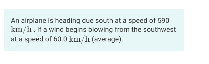 An airplane is heading due south at a speed of 590
km/h. If a wind begins blowing from the southwest
at a speed of 60.0 km/h (average).