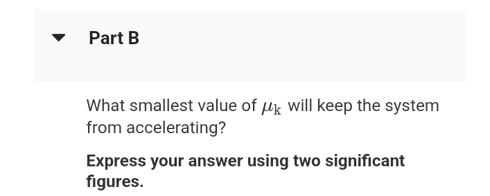 Part B
What smallest value of uk will keep the system
from accelerating?
Express your answer using two significant
figures.