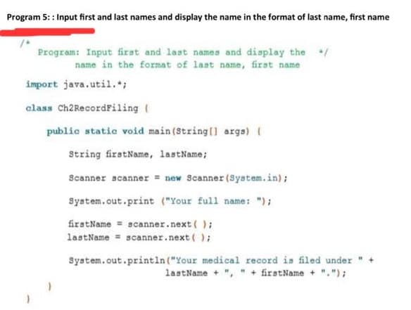 Program 5: : Input first and last names and display the name in the format of last name, first name
Program: Input first and last names and display the
name in the format of last name, firat name
import java.util.*;
class Ch2Recordfiling (
public static void main (String() arga)
String firstName, lastName;
Scanner scanner = new Scanner (System.in);
System.out.print ("Your full name: ");
firstName = scanner.next ( );
lastName = scanner.next ( );
System.out.println ("Your medical record is filed under
lastName + ", " + firstName + ".");
