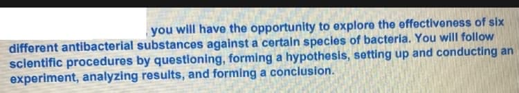 you will have the opportunity to explore the effectiveness of six
different antibacterial substances against a certain species of bacteria. You will follow
scientific procedures by questioning, forming a hypothesis, setting up and conducting an
experiment, analyzing results, and forming a conclusion.
