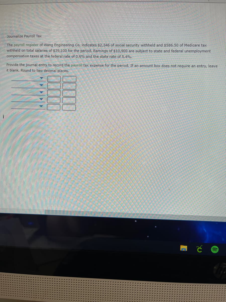 Journalize Payroll Tax
The payroll register of Wang Engineering Co. indicates $2,346 of social security withheld and $586.50 of Medicare tax
withheld on total salaries of $39,100 for the period. Earnings of $10,900 are subject to state and federal unemployment
compensation taxes at the federal rate of 0.6% and the state rate of 5.4%.
Provide the journal entry to record the payroll tax expense for the period. If an amount box does not require an entry, leave
it blank. Round to two decimal places.
