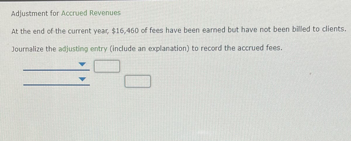 **Adjustment for Accrued Revenues**

At the end of the current year, $16,460 of fees have been earned but have not been billed to clients.

Journalize the adjusting entry (including an explanation) to record the accrued fees.

---
[Dropdown Menu for Account Title]  [Text Box for Amount]

[Dropdown Menu for Account Title]  [Text Box for Amount]

---

In this exercise, students are asked to record an adjusting entry for accrued revenues. This involves entering the appropriate accounts and amounts into the provided fields to recognize the earned fees in the financial statements, despite not yet having been billed to the clients.