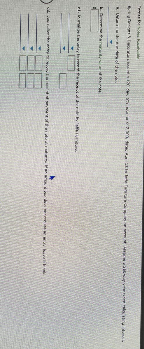 **Entries for Notes Receivable**

**Scenario**: Spring Designs & Decorators issued a 120-day 6% note for $42,000 dated April 13 to Jaffe Furniture Company on account. Assume a 360-day year when calculating interest.

---

### Steps:

1. **Determine the due date of the note**.
2. **Determine the maturity value of the note**.
3. **Journalize the entry to record the receipt of the note by Jaffe Furniture**.
4. **Journalize the entry to record the receipt of payment of the note at maturity. If an amount box does not require an entry, leave it blank**.

---

**a. Determine the due date of the note**

- The note is for 120 days dated April 13.
- Calculate 120 days from April 13.

(Include calculation method if needed, for educational purposes.)

**b. Determine the maturity value of the note**

- Principal (P) = $42,000
- Interest Rate (R) = 6% annual
- Time (T) = 120 days (convert to a fraction of a year by dividing by 360)

Interest (I) = P × R × T

Maturity Value = Principal + Interest

---

**Journal Entries:**

**c1. Journalize the entry to record the receipt of the note by Jaffe Furniture**

\[
\begin{array}{c}
\text{Apr 13} & \quad & \quad & \quad & \quad & \text{Notes Receivable} & \$42,000 & \quad & \quad & \quad \\
\quad & \quad & \quad & \quad & \quad & \text{Accounts Receivable} & \$42,000 & \quad & \quad & \quad \\
\end{array}
\]

**c2. Journalize the entry to record the receipt of payment of the note at maturity**

\[
\begin{array}{c}
\text{Aug 11} & \quad & \quad & \quad & \quad & \text{Cash} & \quad & Maturity\ Value & \quad & \quad \\
\quad & \quad & \quad & \quad & \quad & \text{Notes Receivable} & \quad & \$42,000 & \quad & \quad \\
\quad & \quad & \quad & \quad & \