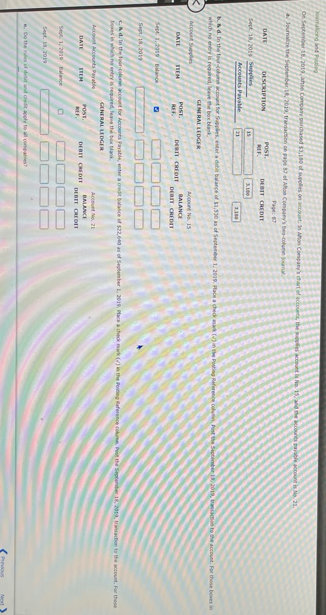 Journalizing and Posting
On September 18, 2019, Afton Company purchased $3,180 of supplies on account. In Afton Company's chart of accounts, the supplies account is No. 15, and the accounts payable account is No. 21.
a. Journalize the September 18, 2019, transaction on page 87 of Afton Company's two-column journal.
Page: 87
POST.
DATE
DESCRIPTION
DEBIT CREDIT
REF.
Sept. 18, 2019 Supplies
15
3,180
Accounts Payable
21
3,180
b. & d. In the four-column account for Supplies, enter a debit balance of $1,530 as of September 1, 2019. Place a check mark () in the Posting Reference column. Post the September 18, 2019, transaction to the account. For those boxes in
which no entry is required, leave the box blank.
GENERAL LEDGER
Account Supplies
Account No. 15
POST.
BALANCE
DATE
ITEM
DEBIT CREDIT
REF.
DEBIT CREDIT
Sept. 1, 2019 Balance
Sept. 18, 2019
C. & d. In the four-column account for Accounts Payable, enter a credit balance of $22,640 as of September 1, 2019. Place a check mark () in the Posting Reference column, Post the September 18, 2019, transaction to the account. For those
boxes in which no entry is required, leave the box blank.
GENERAL LEDGER
Account Accounts Payable
Account No. 21
POST.
BALANCE
DATE
ПЕМ
DEBIT
CREDIT
REF.
DEBIT CREDIT
Sept. 1, 2019 Balance
Sept. 18, 2019
e. Do the rules of debit and credit apply to all companies?
Previous
Next
