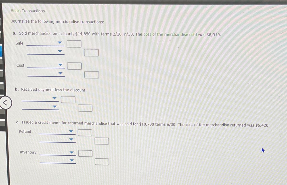 Sales Transactions
Journalize the following merchandise transactions:
a. Sold merchandise on account, $14,850 with terms 2/10, n/30. The cost of the merchandise sold was $8,910.
Sale
Cost
b. Received payment less the discount.
C. Issued a credit memo for returned merchandise that was sold for $10,700 terms n/30. The cost of the merchandise returned was $6,420.
Refund
Inventory
