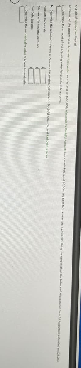 Analysis of Receivables Method
At the end of the current year, Accounts Receivable has a balance of $660,000, Allowance for Doubtful Accounts has a credit balance of $6,000, and sales for the year total $2,.970,000. Using the aging method, the balance of Allowance for Doubtful Accounts is estimated as $25.200.
a. Determine the amount of the adjusting entry for uncollectible accounts.
b. Determine the adjusted balances of Accounts Receivable, Allowance for Doubtful Accounts, and Bad Debt Expense.
Accounts Receivable
Allowance for Doubtful Accounts
Bad Debt Expense
c. Determine the net realizable value of accounts receivable.
