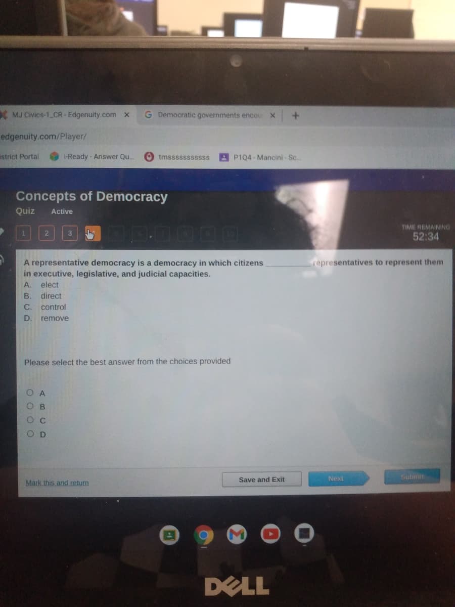 MJ Civics-1 CR-Edgenuity.com x
G Democratic governments encou
+.
edgenuity.com/Player/
astrict Portal
i-Ready - Answer Q..
O tmsssssssssss
AP1Q4-Mancini- Sc..
Concepts of Democracy
Quiz
Active
TIME REMAINING
2
52:34
A representative democracy is a democracy in which citizens
in executive, legislative, and judicial capacities.
representatives to represent them
A.
elect
B.
direct
C.
control
D
remove
Please select the best answer from the choices provided
C
OD
Submit
Save and Exit
Next
Mark this and return
DELL
O O 0 0
