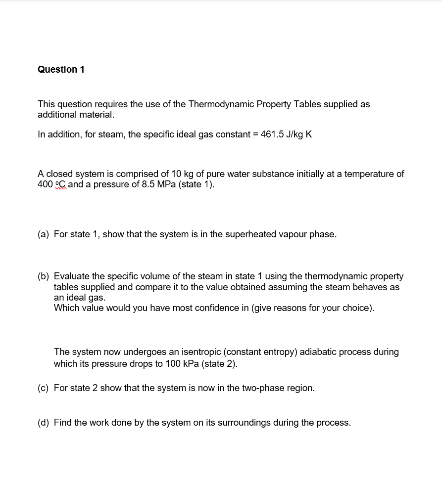 Question 1
This question requires the use of the Thermodynamic Property Tables supplied as
additional material.
In addition, for steam, the specific ideal gas constant = 461.5 J/kg K
A closed system is comprised of 10 kg of pure water substance initially at a temperature of
400 °C and a pressure of 8.5 MPa (state 1).
(a) For state 1, show that the system is in the superheated vapour phase.
(b) Evaluate the specific volume of the steam in state 1 using the thermodynamic property
tables supplied and compare it to the value obtained assuming the steam behaves as
an ideal gas.
Which value would you have most confidence in (give reasons for your choice).
The system now undergoes an isentropic (constant entropy) adiabatic process during
which its pressure drops to 100 kPa (state 2).
(c) For state 2 show that the system is now in the two-phase region.
(d) Find the work done by the system on its surroundings during the process.
