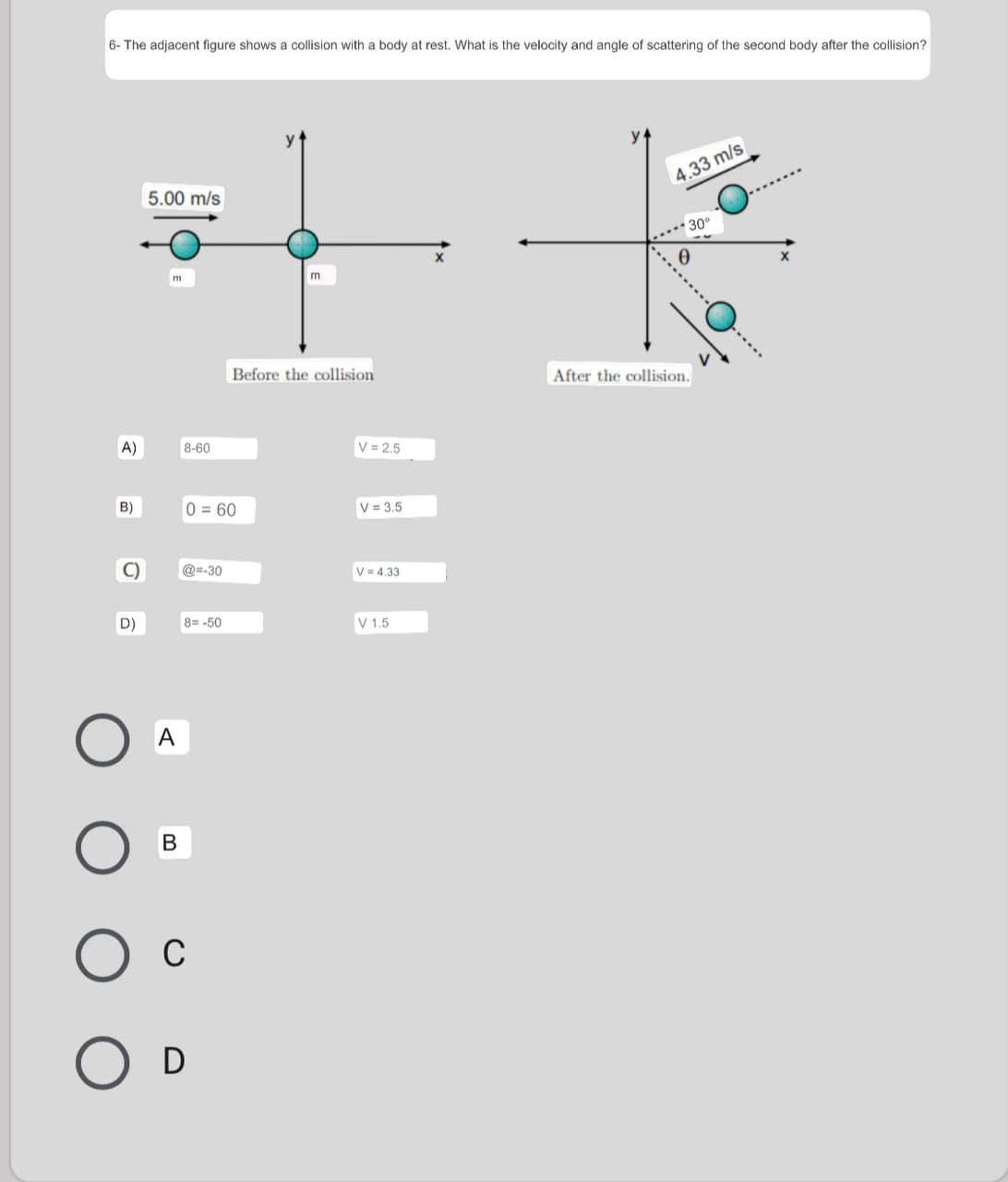 6- The adjacent figure shows a collision with a body at rest. What is the velocity and angle of scattering of the second body after the collision?
4.33 m/s
5.00 m/s
.** 30°
Before the collision
After the collision.
A)
8-60
V = 2.5
B)
0=60
V = 3.5
C)
@=-30
V = 4,33
D)
8= -50
V 1.5
A
В
C
D
