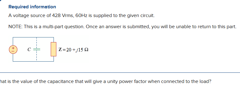 Required information
A voltage source of 428 Vrms, 60Hz is supplied to the given circuit.
NOTE: This is a multi-part question. Once an answer is submitted, you will be unable to return to this part.
U
Z=20 +j15 2
hat is the value of the capacitance that will give a unity power factor when connected to the load?