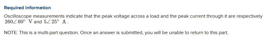 Required information
Oscilloscope measurements indicate that the peak voltage across a load and the peak current through it are respectively
260/60° V and 5/25° A.
NOTE: This is a multi-part question. Once an answer is submitted, you will be unable to return to this part.