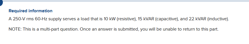 Required information
A 250-V rms 60-Hz supply serves a load that is 10 kW (resistive), 15 KVAR (capacitive), and 22 kVAR (inductive).
NOTE: This is a multi-part question. Once an answer is submitted, you will be unable to return to this part.