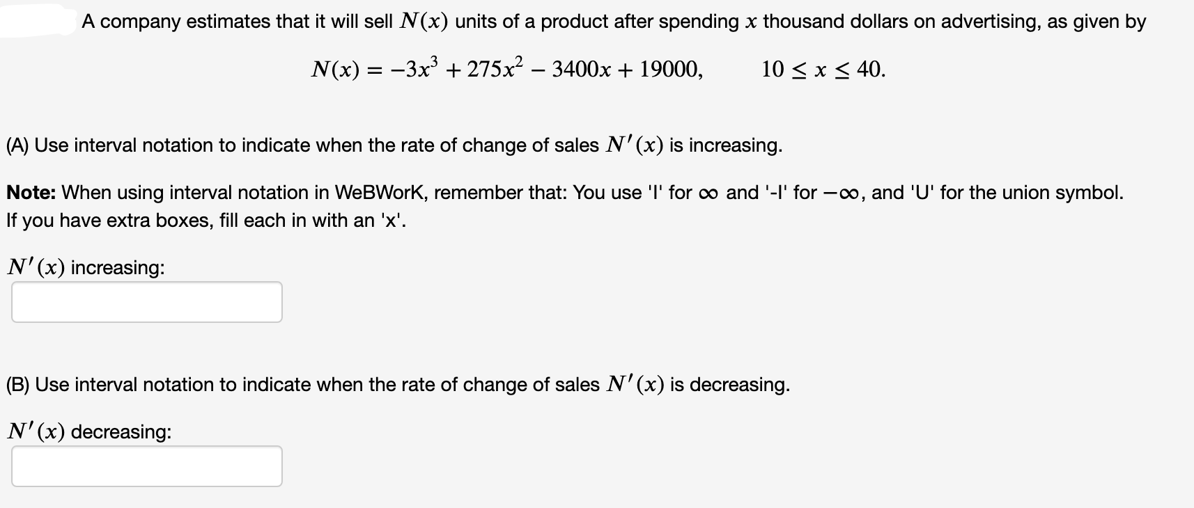 A company estimates that it will sell N(x) units of a product after spending x thousand dollars on advertising, as given by
N(x) = -3x + 275x² – 3400x + 19000,
10 < x < 40.
A) Use interval notation to indicate when the rate of change of sales N'(x) is increasing.
Note: When using interval notation in WeBWork, remember that: You use 'l' for o and '-l' for -00, and 'U' for the union symbol.
If you have extra boxes, fill each in with an 'x'.
N'(x) increasing:
(B) Use interval notation to indicate when the rate of change of sales N'(x) is decreasing.
N'(x) decreasing:
