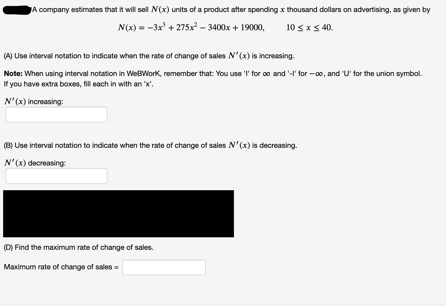 JA company estimates that it will sell N(x) units of a product after spending x thousand dollars on advertising, as given by
N(x) = -3x + 275x – 3400x + 19000,
10 < x < 40.
(A) Use interval notation to indicate when the rate of change of sales N'(x) is increasing.
Note: When using interval notation in WeBWork, remember that: You use 'I' for o and '-l' for –∞, and 'U' for the union symbol.
If you have extra boxes, fill each in with an 'x'.
N'(x) increasing:
(B) Use interval notation to indicate when the rate of change of sales N'(x) is decreasing.
N'(x) decreasing:
(D) Find the maximum rate of change of sales.
Maximum rate of change of sales =
