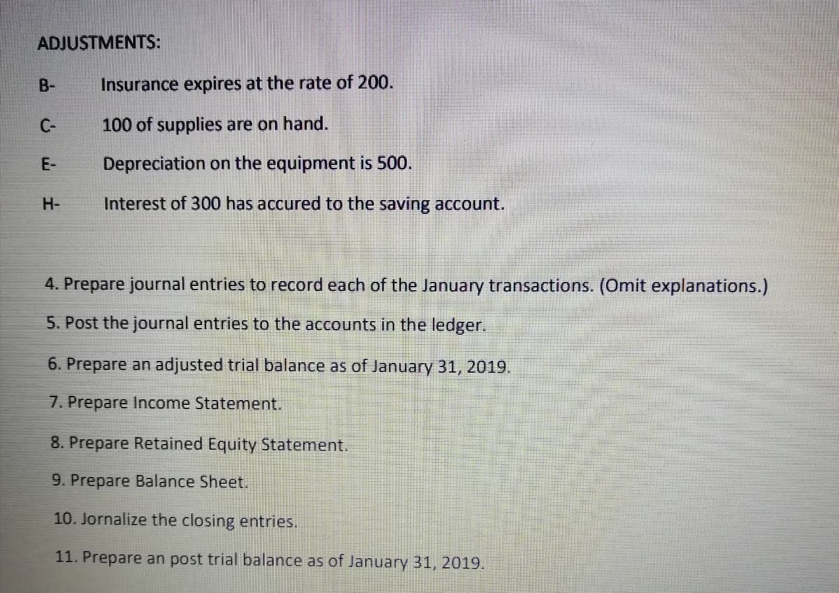 ADJUSTMENTS:
B-
Insurance expires at the rate of 200.
C-
100 of supplies are on hand.
E-
Depreciation on the equipment is 500.
H-
Interest of 300 has accured to the saving account.
4. Prepare journal entries to record each of the January transactions. (Omit explanations.)
5. Post the journal entries to th
accounts in the ledger.
6. Prepare an adjusted trial balance as of January 31, 2019.
7. Prepare Income Statement.
8. Prepare Retained Equity Statement.
9. Prepare Balance Sheet.
10. Jornalize the closing entries.
11. Prepare an post trial balance as of January 31, 2019.
