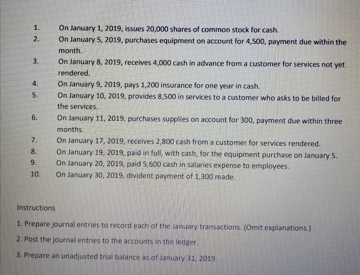 1.
On January 1, 2019, issues 20,000 shares of common stock for cash.
On January 5, 2019, purchases equipment on account for 4,500, payment due within the
month.
2.
3.
On January 8, 2019, receives 4,000 cash in advance from a customer for services not yet
rendered.
4.
On January 9, 2019, pays 1,200 insurance for one year in cash.
5.
On January 10, 2019, provides 8,500 in services to a customer who asks to be billed for
the services.
6.
On January 11, 2019, purchases supplies on account for 300, payment due within three
months.
7.
On January 17, 2019, receives 2,800 cash from a customer for services rendered.
On January 19, 2019, paid in full, with cash, for the equipment purchase on January 5.
On January 20, 2019, paid 5,600 cash in salaries expense to employees.
8.
9.
10.
On January 30, 2019, divident payment of 1,300 made.
Instructions
1. Prepare journal entries to record each of the January transactions. (Omit explanations.)
2. Post the journal entries to the accounts in the ledger.
3. Prepare an unadjusted trial balance as of January 31, 2019.
