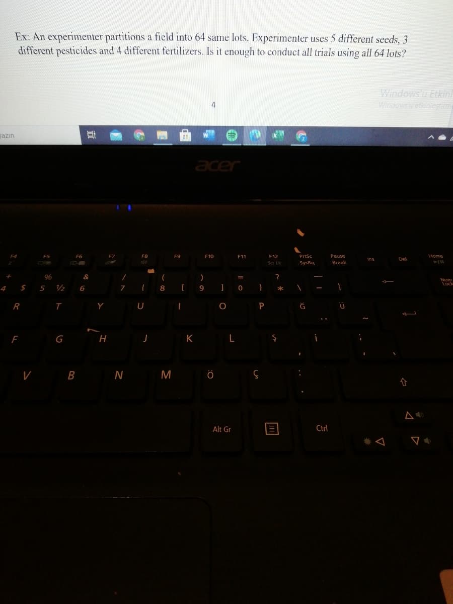 Ex: An experimenter partitions a field into 64 same lots. Experimenter uses 5 different seeds, 3
different pesticides and 4 different fertilizers. Is it enough to conduct all trials using all 64 lots?
Windows u Etkin!
Windowsu etkiniestim
azın
acer
FS
F8
F9
F10
F11
F12
Prtsc
Pause
Home
Ins
Del
Scr Lk
SysRq
Вreak
96
&
(
Num
5
12
6
8
9
*
R
Y
P
Ğ
F
G
H.
K
L
B
N
M
Alt Gr
Ctrl
