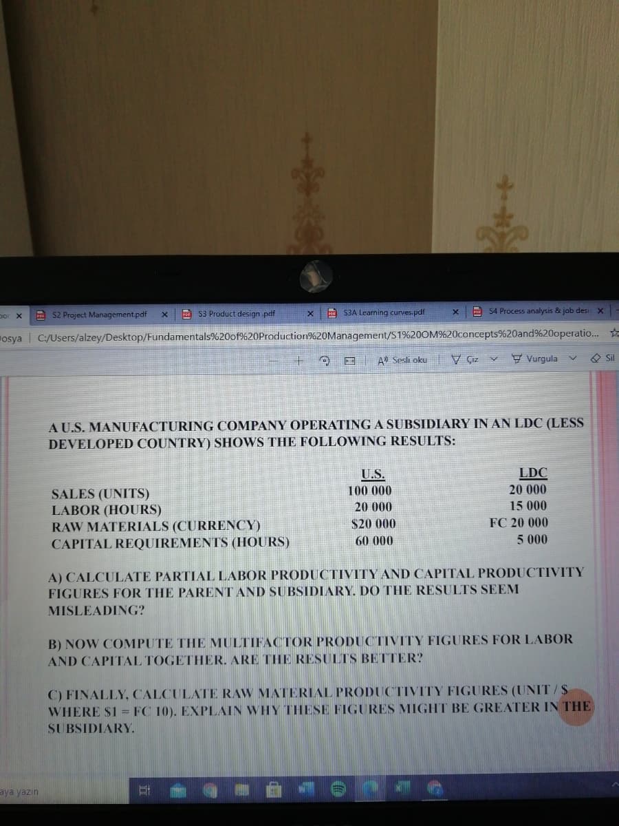 E S2 Project Management.pdf
DF S3 Product design pdf
S3A Learning curves.pdf
A 54 Process analysis & job desı X
Fosya | C:/Users/alzey/Desktop/Fundamentals%20of%20Production%20Management/S1%20OM%20concepts%20and%20operatio..
O E A) Sesli oku
V Çız v
9 Vurgula v
O Sil
A U.S. MANUFACTURING COMPANY OPERATINGA SUBSIDIARY IN AN LDC (LESS
DEVELOPED COUNTRY) SHOWS THE FOLLOWING RESULTS:
LDC
20 000
U.S.
100 000
SALES (UNITS)
LABOR (HOURS)
RAW MATERIALS (CURRENCY)
CAPITAL REQUIREMENTS (HOURS)
20 000
15 000
$20 000
FC 20 000
60 000
5 000
A) CALCULATE PARTIAL LABOR PRODUCTIVITY AND CAPITAL PRODUCTIVITY
FIGURES FOR THE PARENT AND SU BSIDIARY. DO THE RESULTS SEEM
MISLEADING?
B) NOW COMPUTE THE MULTIFACTOR PRODUCTIVITY FIGURES FOR LABOR
AND CAPITAL TOGETHER. ARE THE RESULTS BETTER?
C) FINALLY, CALCULATE RAW MATERIAL PRODUCTIVITY FIGURES (UNIT/S
WHERE $1 = FC 10). EXPLAIN WHY THESE FIGURES MIGHT BE GREATER IN THE
SUBSIDIARY.
aya yazin
