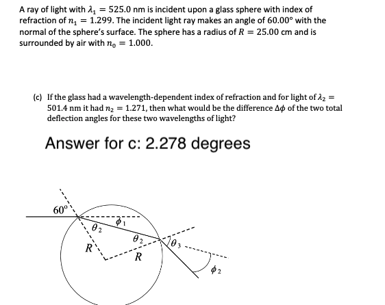 A ray of light with 4 = 525.0 nm is incident upon a glass sphere with index of
refraction of n, = 1.299. The incident light ray makes an angle of 60.00° with the
normal of the sphere's surface. The sphere has a radius of R = 25.00 cm and is
surrounded by air with n, = 1.000.
(c) If the glass had a wavelength-dependent index of refraction and for light of 22 =
501.4 nm it had nz = 1.271, then what would be the difference Ag of the two total
deflection angles for these two wavelengths of light?
Answer for c: 2.278 degrees
60°
