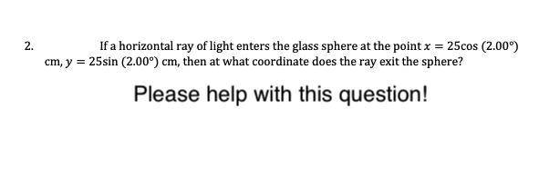 If a horizontal ray of light enters the glass sphere at the point x = 25cos (2.00°)
cm, y = 25sin (2.00°) cm, then at what coordinate does the ray exit the sphere?
Please help with this question!
2.
