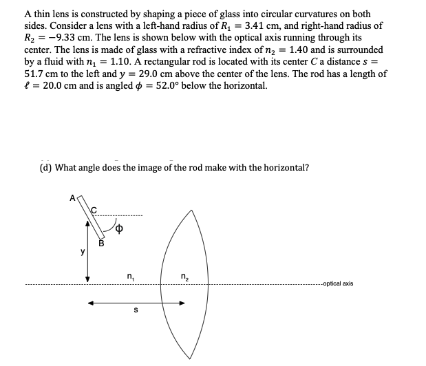 A thin lens is constructed by shaping a piece of glass into circular curvatures on both
sides. Consider a lens with a left-hand radius of R, = 3.41 cm, and right-hand radius of
R2 = -9.33 cm. The lens is shown below with the optical axis running through its
center. The lens is made of glass with a refractive index of n2 = 1.40 and is surrounded
by a fluid with n, = 1.10. A rectangular rod is located with its center Ca distance s =
51.7 cm to the left and y = 29.0 cm above the center of the lens. The rod has a length of
e = 20.0 cm and is angled o = 52.0° below the horizontal.
(d) What angle does the image of the rod make with the horizontal?
n,
--optical axis
