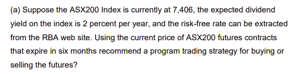 (a) Suppose the ASX200 Index is currently at 7,406, the expected dividend
yield on the index is 2 percent per year, and the risk-free rate can be extracted
from the RBA web site. Using the current price of ASX200 futures contracts
that expire in six months recommend a program trading strategy for buying or
selling the futures?