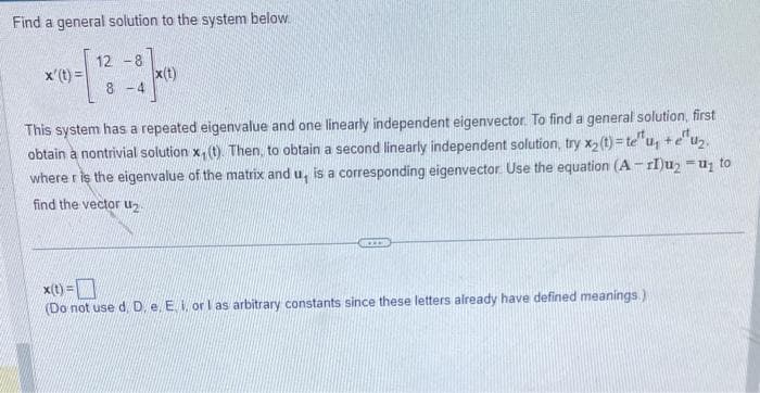 Find a general solution to the system below.
12 -8
8-4
x'(t)=
x(t)
This system has a repeated eigenvalue and one linearly independent eigenvector. To find a general solution, first
obtain a nontrivial solution x, (t). Then, to obtain a second linearly independent solution, try x₂ (t)= teu₁ + e^u₂.
where r is the eigenvalue of the matrix and u, is a corresponding eigenvector. Use the equation (A-I)u₂ − u₂ to
find the vector u₂
x(t) =
(Do not use d. D. e. E. i. or I as arbitrary constants since these letters already have defined meanings.)