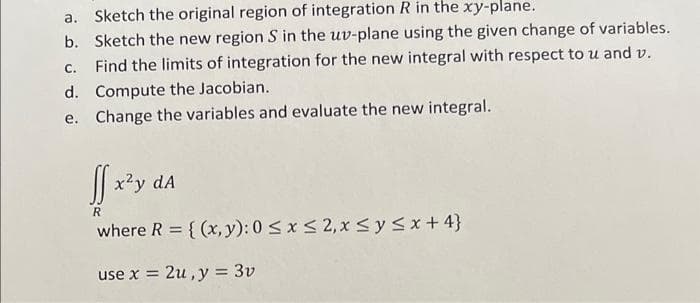 a. Sketch the original region of integration R in the xy-plane.
b. Sketch the new region S in the uv-plane using the given change of variables.
c. Find the limits of integration for the new integral with respect to u and v.
d. Compute the Jacobian.
e.
Change the variables and evaluate the new integral.
ff x²y dA
R
where R = {(x, y): 0 ≤ x ≤ 2, x ≤ y ≤ x +4}
use x = 2u, y = 3v