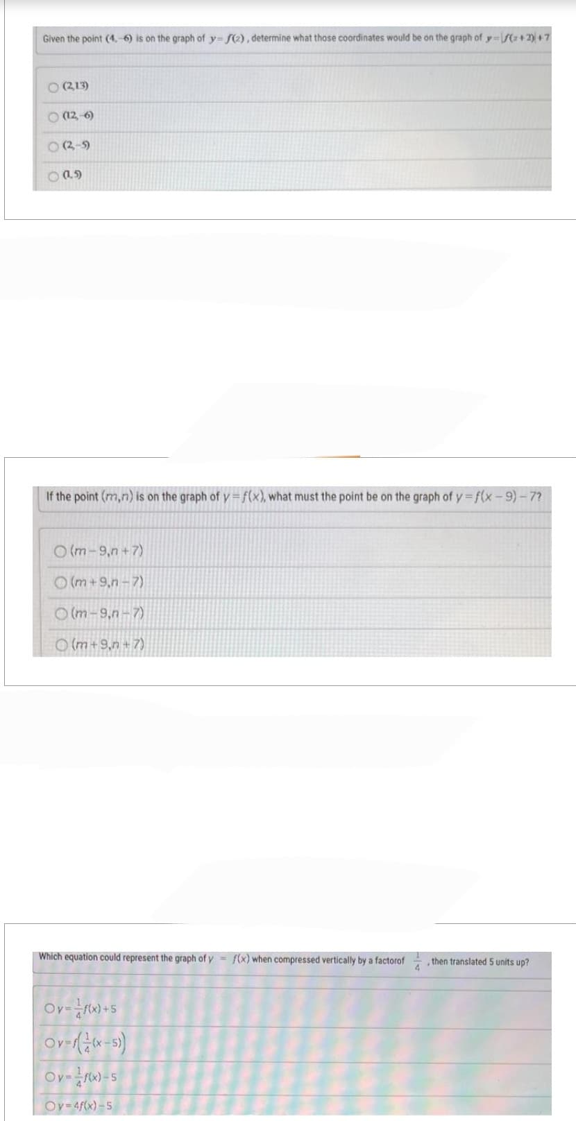 Given the point (4.-6) is on the graph of y=f(2), determine what those coordinates would be on the graph of y=f(x+2)+7
○ (2,13)
(12,-6)
8 (209)
((.))
If the point (m,n) is on the graph of y=f(x), what must the point be on the graph of y=f(x-9)-7?
O(m-9,n+7)
(m+9,n-7)
(m-9,n-7)
(m+9,n+7)
Which equation could represent the graph of y=f(x) when compressed vertically by a factorof
Ov=f(x)+5
Ov-((x-5))
Oy=f(x)-5
Oy=4f(x)-5
then translated 5 units up?