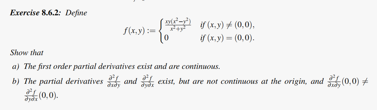 Exercise 8.6.2: Define
xy(x²-x²)
f(x, y) = To
if (x, y) = (0,0),
if (x, y) = (0,0).
Show that
a) The first order partial derivatives exist and are continuous.
əxəy
b) The partial derivatives and exist, but are not continuous at the origin, and (0,0) ‡
Əxdy
əyəx
2²€ (0,0).
əyəx