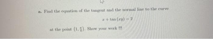 h
a. Find the equation of the tangent and the normal line to the curve
r+tan (ry) 2
at the point (1,4). Show your work !!!