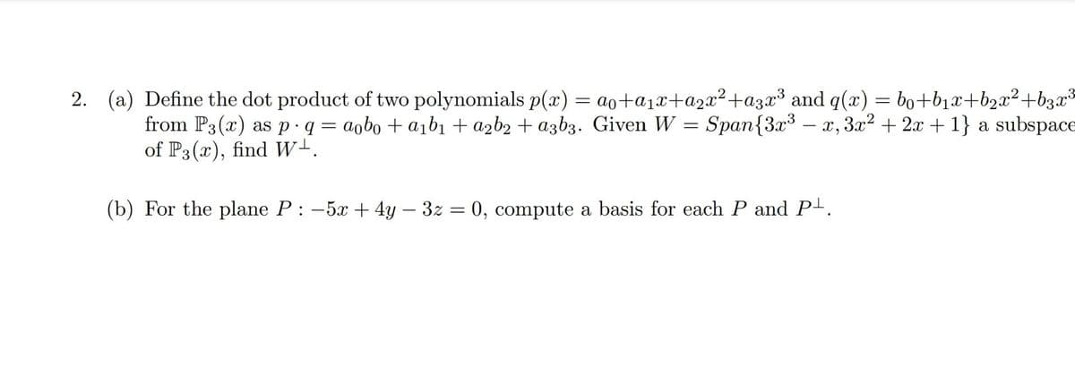 2. (a) Define the dot product of two polynomials p(x) = ao+a₁x+a₂x²+a3x³ and q(x) = bo+b₁x+b₂x² +b3x³
from P3(x) as p q = aobo + a₁b₁ + a₂b2 + a3b3. Given W = Span{3x³x, 3x² + 2x + 1} a subspace
of P3(x), find W-.
(b) For the plane P : -5x + 4y - 3z = 0, compute a basis for each P and P¹.