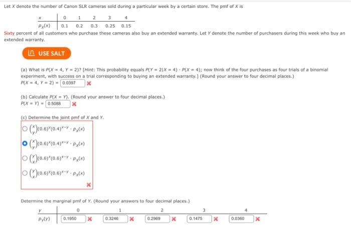 Let X denote the number of Canon SLR cameras sold during a particular week by a certain store. The pmf of X is
0
1
2
3
4
PX(X) 0.1 0.2 0.3 0.25 0.15
Sixty percent of all customers who purchase these cameras also buy an extended warranty. Let Y denote the number of purchasers during this week who buy an
extended warranty.
LAUSE SALT
(a) What is P(X= 4, Y = 2)? [Hint: This probability equals P(Y=21X= 4) P(X= 4); now think of the four purchases as four trials of a binomial
experiment, with success on a trial corresponding to buying an extended warranty.] (Round your answer to four decimal places.)
P(X=4, Y = 2) = 0.0397
(b) Calculate P(X=Y). (Round your answer to four decimal places.)
P(XY) 0.5088
(c) Determine the joint pmf of X and Y.
(*)(0.6)*(0.4)*-YPX(X)
()(0.6)*(0.4)*--PX(X)
(*)(0.6)*(0.6)-YPX(X)
(*)(0.6)*(0.6)*-*- P(x)
Determine the marginal pmf of Y. (Round your answers to four decimal places.)
0
1
2
Py(Y) 0.1950 x 0.3246 x 0.2969
3
x 0.1475
X
4
0.0360
x