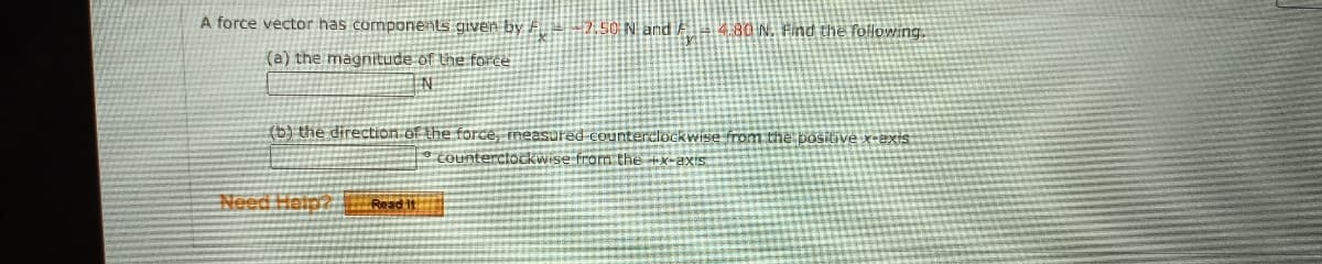 A force vector has components given by F 7.50 N and A 4.80N. Find the following.
(a) the magnitude of the force.
IN
(b) the direction of the force, measured Counterclockwiise from the positive x-exis
P cOunterciockwise fram the
Need Help? Read It
