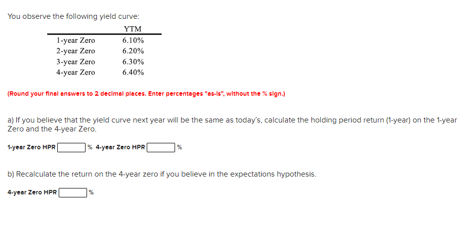 You observe the following yield curve:
YTM
1-year Zero
2-year Zero
6.10%
6.20%
3-year Zero
6.30%
4-year Zero
6.40%
(Round your final answers to 2 decimal pleces. Enter percentages "as-Is", without the % sign.)
a) If you believe that the yield curve next year will be the same as today's, calculate the holding period return (1-year) on the 1-year
Zero and the 4-year Zero.
1-year Zero HPR
% 4-year Zero HPR
| %
b) Recalculate the return on the 4-year zero if you believe in the expectations hypothesis.
4-year Zero HPR
%
