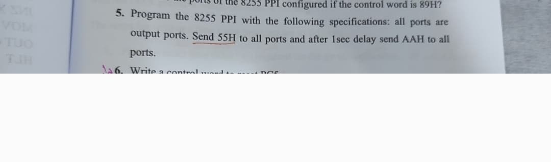 VOM
-TUO
PPI configured if the control word is 89H?
5. Program the 8255 PPI with the following specifications: all ports are
output ports. Send 55H to all ports and after 1sec delay send AAH to all
ports.
26. Write a control