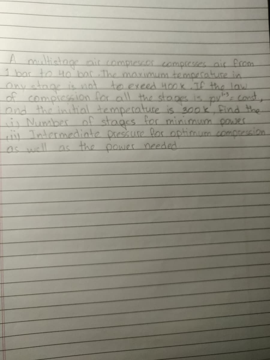 A multistage air compressor compresses air from
1 bar to 40 bar. The maximum temperature in
Ony stage is not to exeed 400k. If the law.
of compression for all the stages is putes, const
and the initial temperature is 300k, find the
i) Number of stages for minimum power
Intermediate pressure for optimum compression
as well as the power needed