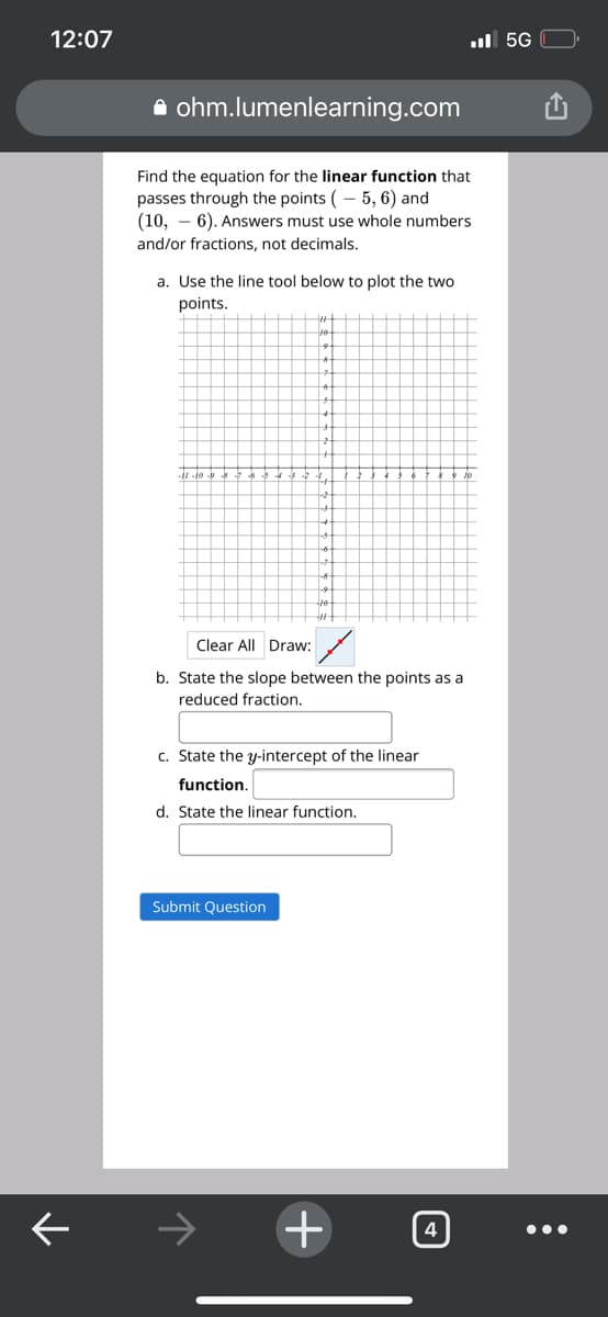 12:07
ul 5G
A ohm.lumenlearning.com
Find the equation for the linear function that
passes through the points (- 5, 6) and
(10, – 6). Answers must use whole numbers
and/or fractions, not decimals.
a. Use the line tool below to plot the two
points.
Clear All Draw:
b. State the slope between the points as a
reduced fraction.
c. State the y-intercept of the linear
function.
d. State the linear function.
Submit Question
+
4
