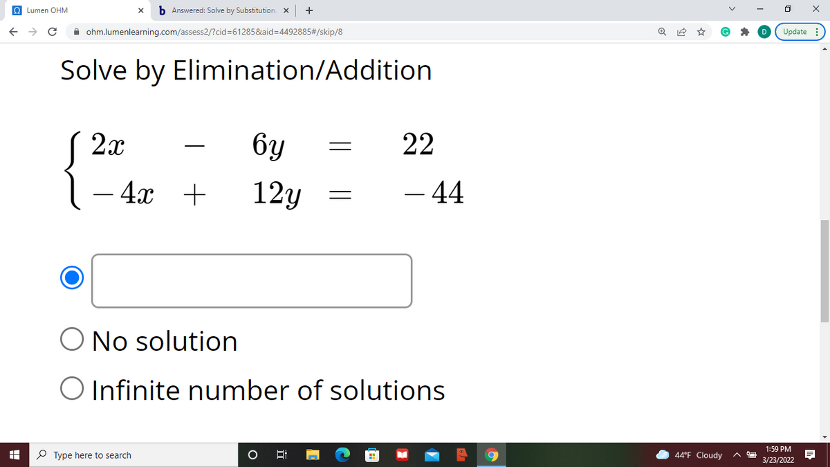 O Lumen OHM
b Answered: Solve by Substitution. X
A ohm.lumenlearning.com/assess2/?cid%=D61285&aid=D4492885#/skip/8
Update :
Solve by Elimination/Addition
S 2x
6y
22
4x +
12y
- 44
O No solution
O Infinite number of solutions
1:59 PM
P Type here to search
44°F Cloudy
3/23/2022
