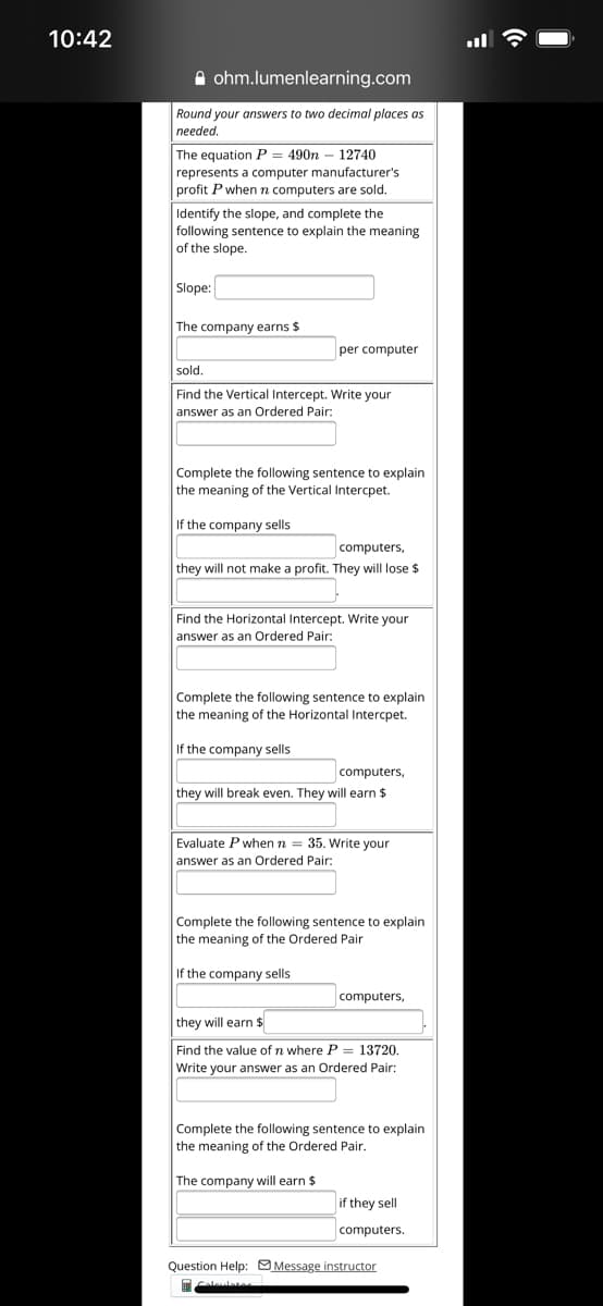 10:42
A ohm.lumenlearning.com
Round your answers to two decimal places as
needed.
The equation P = 490n – 12740
represents a computer manufacturer's
profit P when n computers are sold.
Identify the slope, and complete the
following sentence to explain the meaning
of the slope.
Slope:
The company earns $
per computer
sold.
Find the Vertical Intercept. Write your
answer as an Ordered Pair:
Complete the following sentence to explain
the meaning of the Vertical Intercpet.
If the company sells
computers,
they will not make a profit. They will lose $
Find the Horizontal Intercept. Write your
answer as an Ordered Pair:
Complete the following sentence to explain
the meaning of the Horizontal Intercpet.
If the company sells
computers,
they will break even. They will earn $
Evaluate P when n = 35. Write your
answer as an Ordered Pair:
Complete the following sentence to explain
the meaning of the Ordered Pair
If the company sells
computers,
they will earn $
Find the value of n where P = 13720.
Write your answer as an Ordered Pair:
Complete the following sentence to explain
the meaning of the Ordered Pair.
The company will earn $
if they sell
computers.
Question Help: Message instructor
اات
alelate
