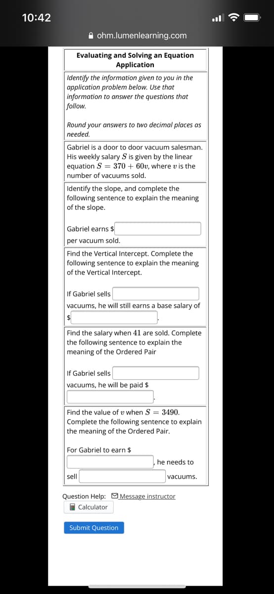 10:42
A ohm.lumenlearning.com
Evaluating and Solving an Equation
Application
Identify the information given to you in the
application problem below. Use that
information to answer the questions that
follow.
Round your answers to two decimal places as
needed.
Gabriel is a door to door vacuum salesman.
His weekly salary S is given by the linear
equation S = 370 + 60v, where v is the
number of vacuums sold.
Identify the slope, and complete the
following sentence to explain the meaning
of the slope.
Gabriel earns $
per vacuum sold.
Find the Vertical Intercept. Complete the
following sentence to explain the meaning
of the Vertical Intercept.
If Gabriel sells
vacuums, he will still earns a base salary of
$
Find the salary when 41 are sold. Complete
the following sentence to explain the
meaning of the Ordered Pair
If Gabriel sells
vacuums, he will be paid $
Find the value of v when S = 3490.
Complete the following sentence to explain
the meaning of the Ordered Pair.
For Gabriel to earn $
he needs to
sell
vacuums.
Question Help: OMessage instructor
I Calculator
Submit Question
