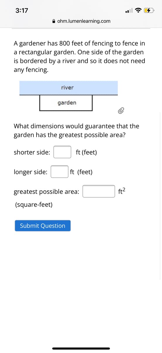 3:17
A ohm.lumenlearning.com
A gardener has 800 feet of fencing to fence in
a rectangular garden. One side of the garden
is bordered by a river and so it does not need
any fencing.
river
garden
What dimensions would guarantee that the
garden has the greatest possible area?
shorter side:
ft (feet)
longer side:
ft (feet)
greatest possible area:
ft?
(square-feet)
Submit Question
