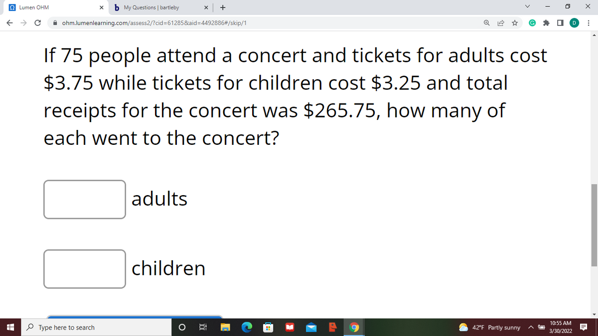 O Lumen OHM
b My Questions | bartleby
A ohm.lumenlearning.com/assess2/?cid=61285&aid=D4492886#/skip/1
If 75 people attend a concert and tickets for adults cost
$3.75 while tickets for children cost $3.25 and total
receipts for the concert was $265.75, how many of
each went to the concert?
adults
children
10:55 AM
O Type here to search
42°F Partly sunny
3/30/2022
