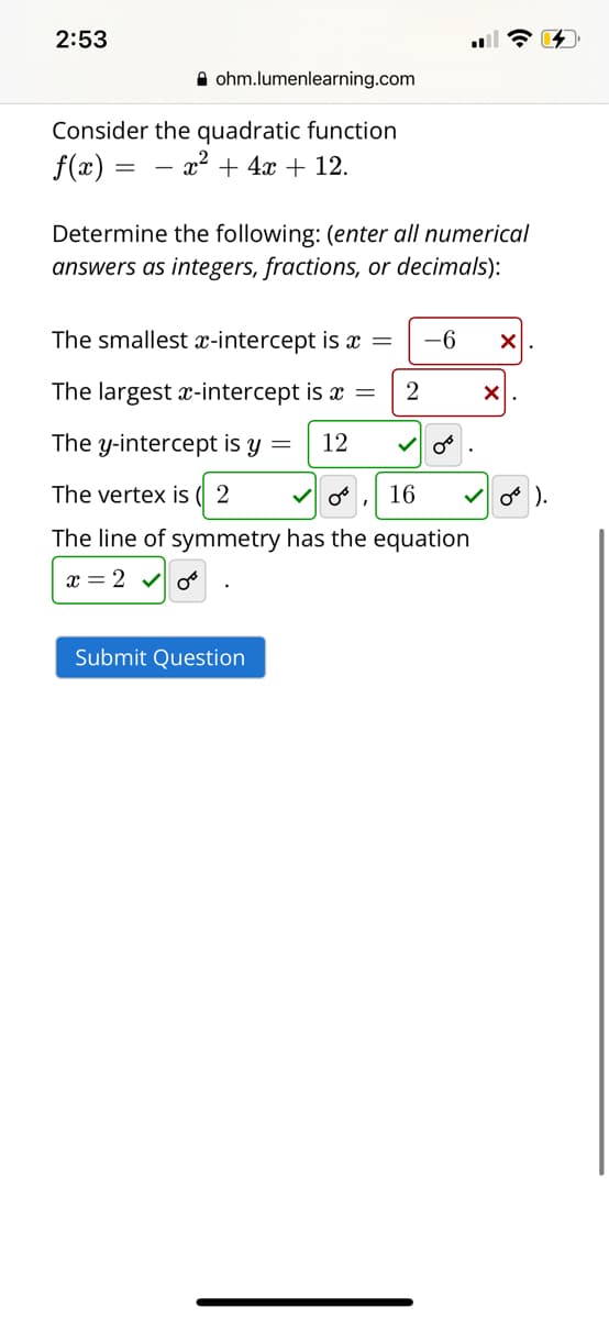 2:53
A ohm.lumenlearning.com
Consider the quadratic function
f(x) =
- x² + 4x + 12.
Determine the following: (enter all numerical
answers as integers, fractions, or decimals):
The smallest x-intercept is x =
-6
The largest x-intercept is x =
The y-intercept is y =
12
The vertex is (| 2
16
o ).
The line of symmetry has the equation
x = 2 v o
Submit Question
