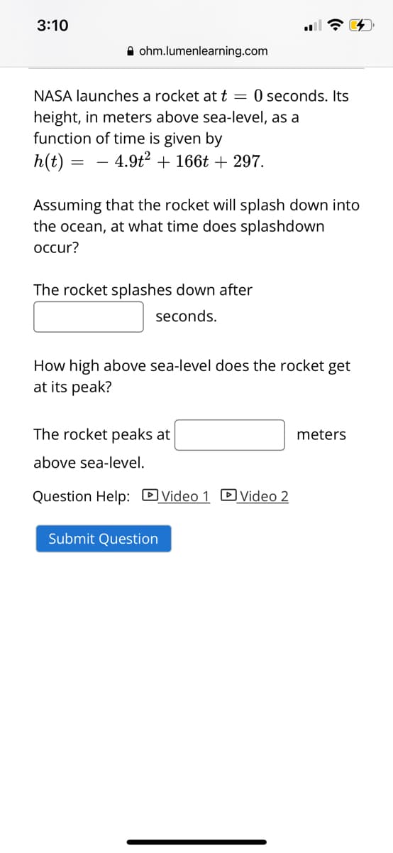 3:10
A ohm.lumenlearning.com
NASA launches a rocket at t = 0 seconds. Its
height, in meters above sea-level, as a
function of time is given by
4.9t? + 166t + 297.
h(t) :
Assuming that the rocket will splash down into
the ocean, at what time does splashdown
occur?
The rocket splashes down after
seconds.
How high above sea-level does the rocket get
at its peak?
The rocket peaks at
meters
above sea-level.
Question Help: DVideo 1 DVideo 2
Submit Question
